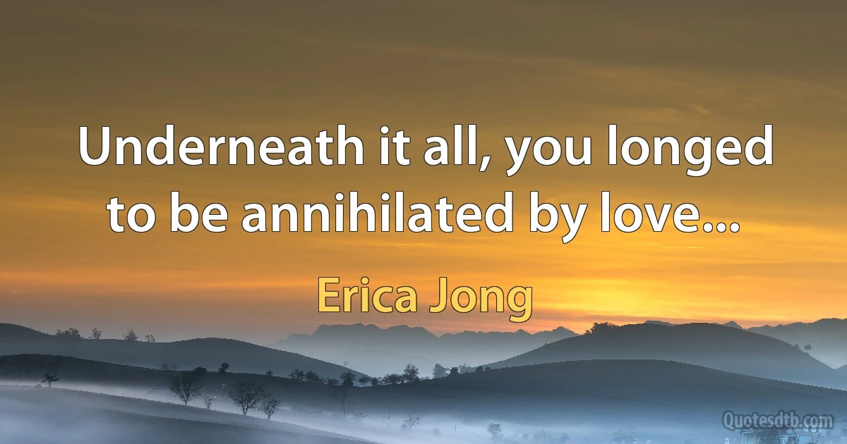 Underneath it all, you longed to be annihilated by love... (Erica Jong)