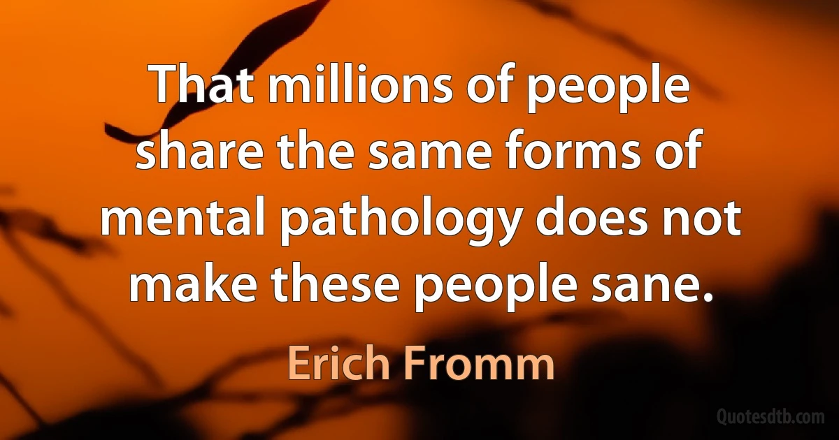 That millions of people share the same forms of mental pathology does not make these people sane. (Erich Fromm)