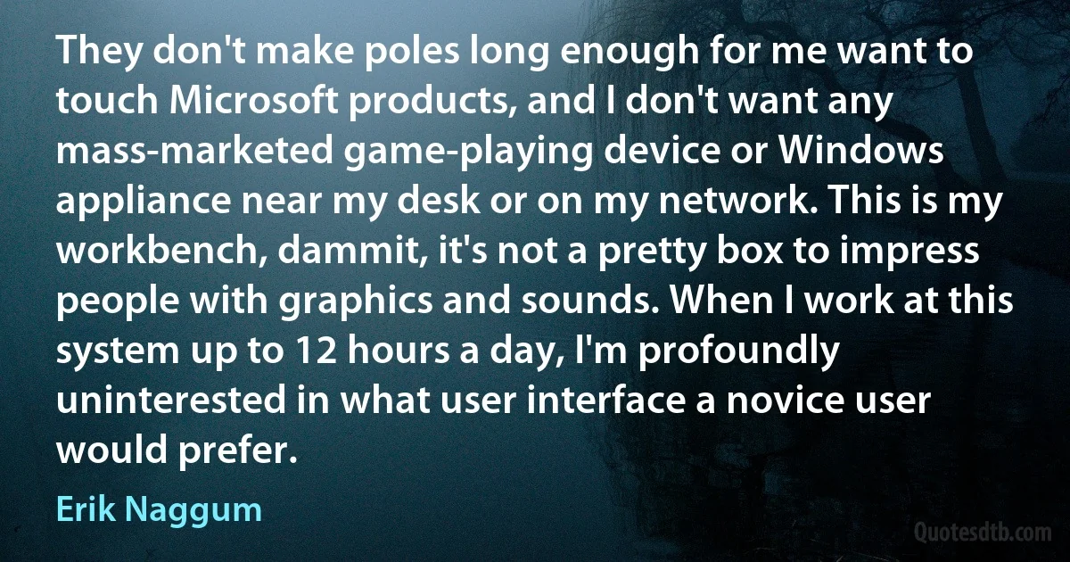 They don't make poles long enough for me want to touch Microsoft products, and I don't want any mass-marketed game-playing device or Windows appliance near my desk or on my network. This is my workbench, dammit, it's not a pretty box to impress people with graphics and sounds. When I work at this system up to 12 hours a day, I'm profoundly uninterested in what user interface a novice user would prefer. (Erik Naggum)