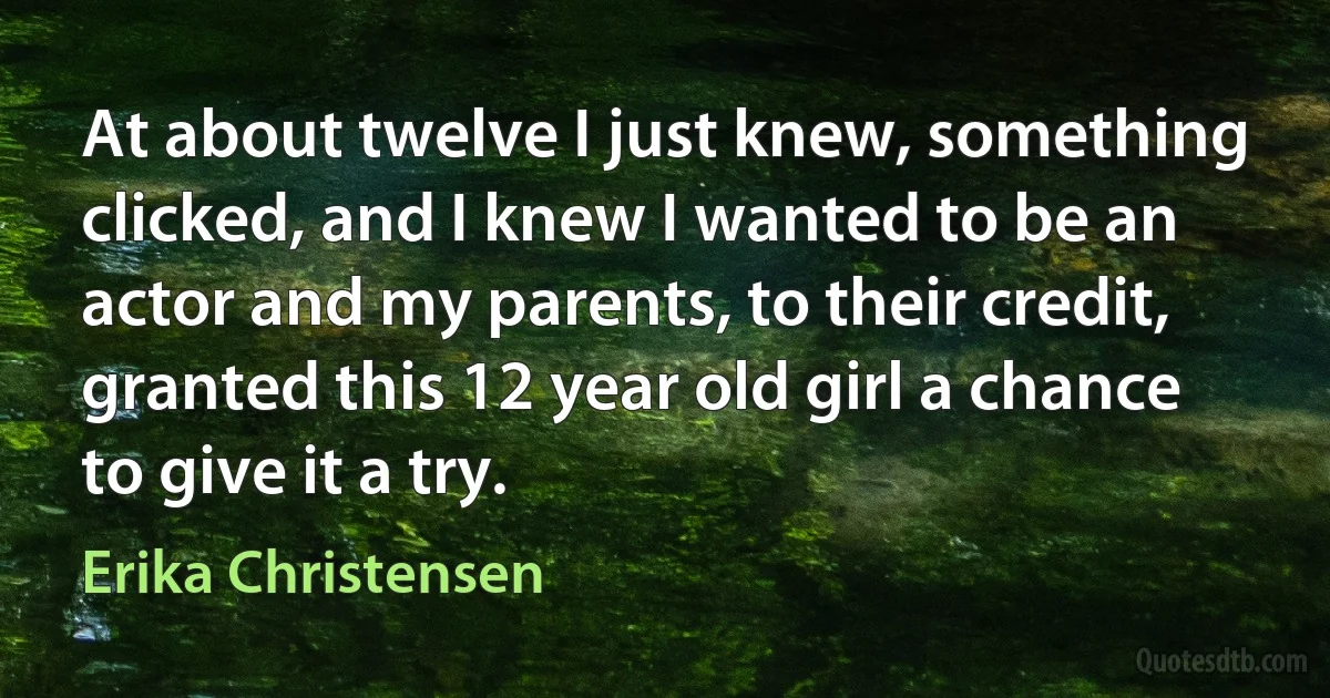 At about twelve I just knew, something clicked, and I knew I wanted to be an actor and my parents, to their credit, granted this 12 year old girl a chance to give it a try. (Erika Christensen)