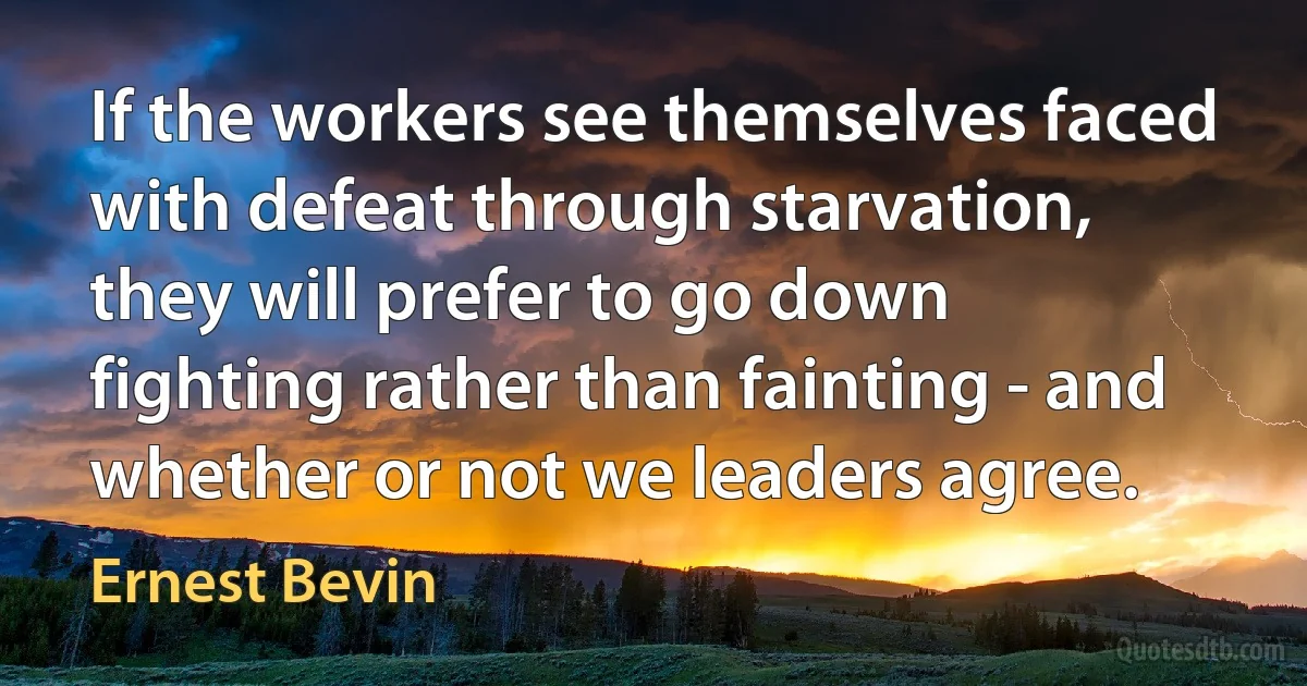 If the workers see themselves faced with defeat through starvation, they will prefer to go down fighting rather than fainting - and whether or not we leaders agree. (Ernest Bevin)