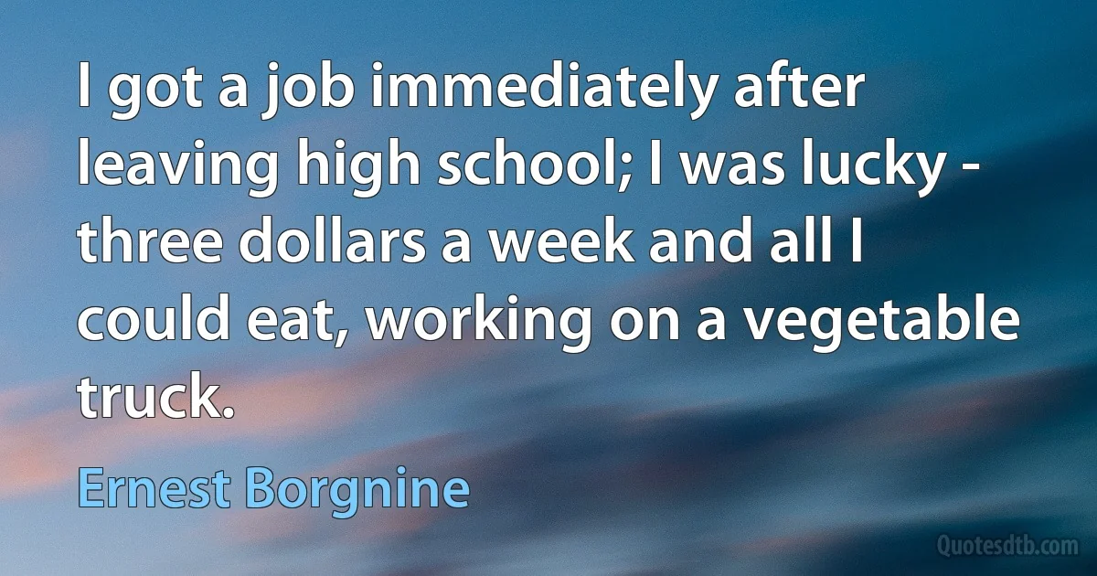 I got a job immediately after leaving high school; I was lucky - three dollars a week and all I could eat, working on a vegetable truck. (Ernest Borgnine)