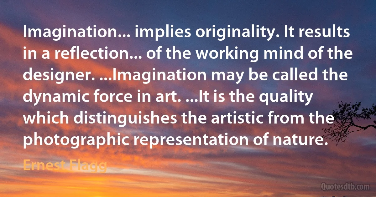 Imagination... implies originality. It results in a reflection... of the working mind of the designer. ...Imagination may be called the dynamic force in art. ...It is the quality which distinguishes the artistic from the photographic representation of nature. (Ernest Flagg)