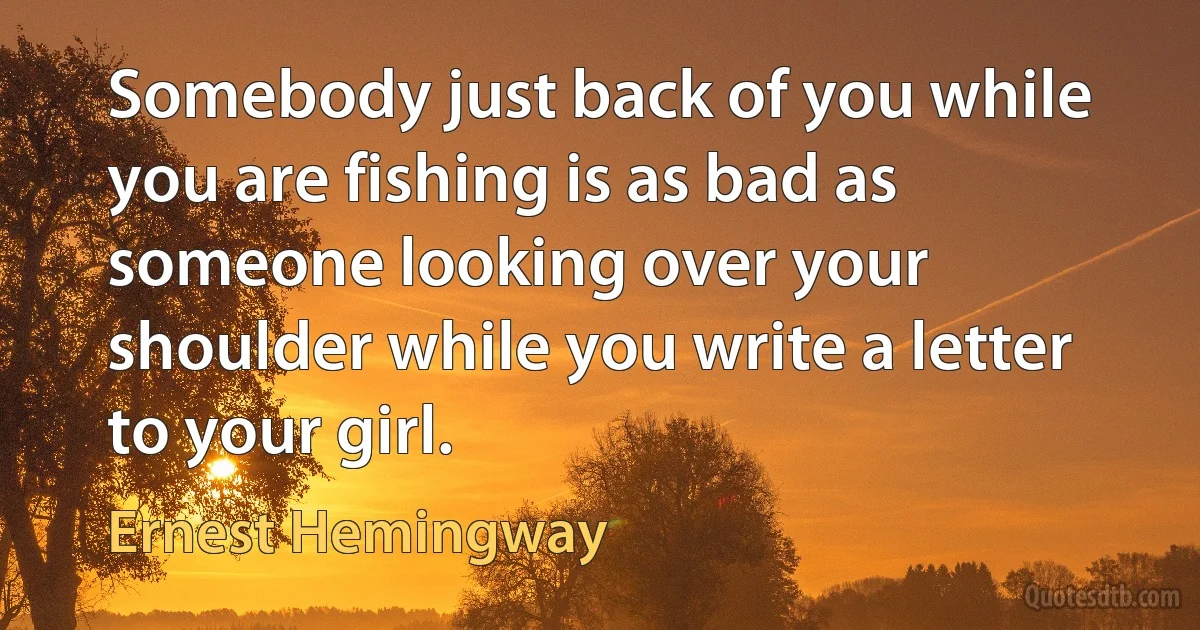 Somebody just back of you while you are fishing is as bad as someone looking over your shoulder while you write a letter to your girl. (Ernest Hemingway)