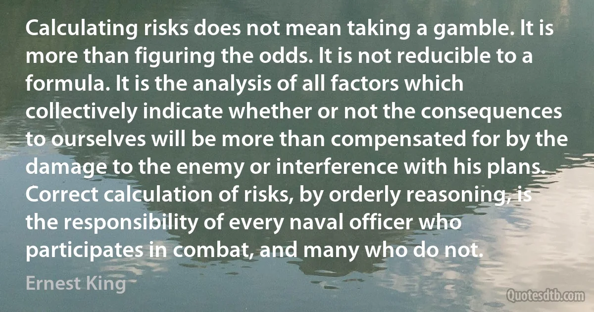 Calculating risks does not mean taking a gamble. It is more than figuring the odds. It is not reducible to a formula. It is the analysis of all factors which collectively indicate whether or not the consequences to ourselves will be more than compensated for by the damage to the enemy or interference with his plans. Correct calculation of risks, by orderly reasoning, is the responsibility of every naval officer who participates in combat, and many who do not. (Ernest King)