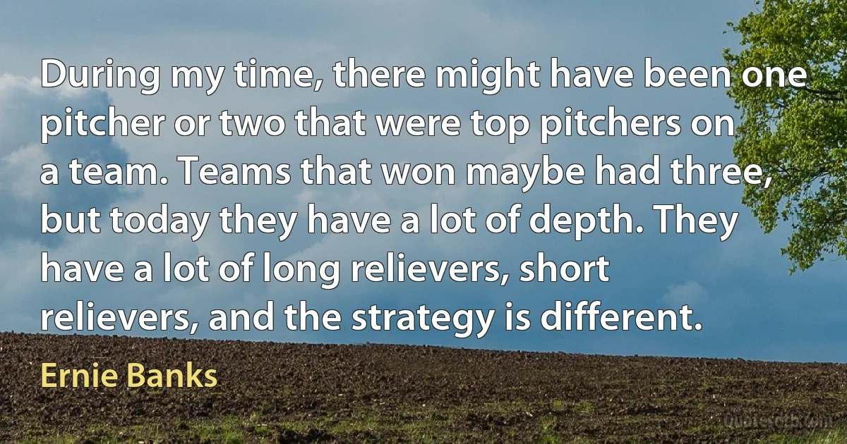 During my time, there might have been one pitcher or two that were top pitchers on a team. Teams that won maybe had three, but today they have a lot of depth. They have a lot of long relievers, short relievers, and the strategy is different. (Ernie Banks)