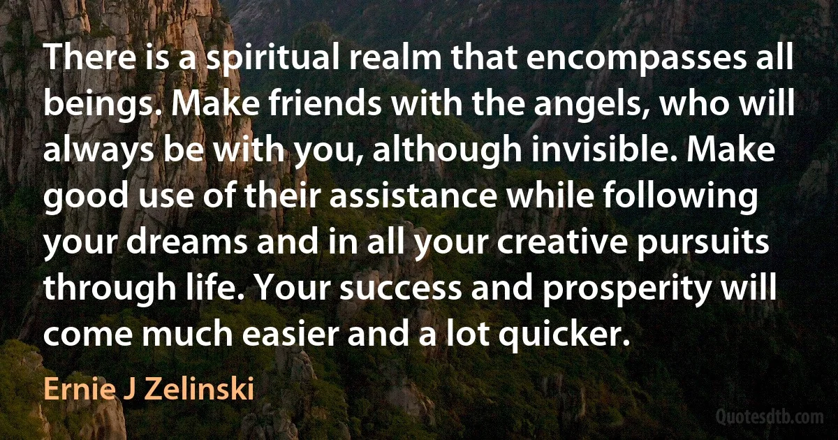 There is a spiritual realm that encompasses all beings. Make friends with the angels, who will always be with you, although invisible. Make good use of their assistance while following your dreams and in all your creative pursuits through life. Your success and prosperity will come much easier and a lot quicker. (Ernie J Zelinski)