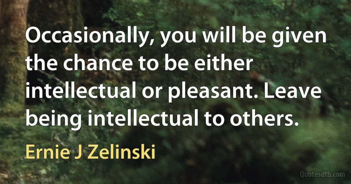 Occasionally, you will be given the chance to be either intellectual or pleasant. Leave being intellectual to others. (Ernie J Zelinski)