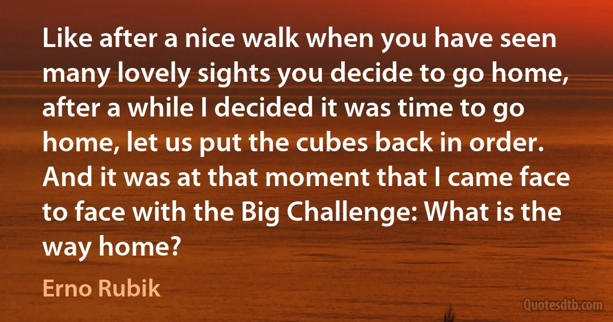 Like after a nice walk when you have seen many lovely sights you decide to go home, after a while I decided it was time to go home, let us put the cubes back in order. And it was at that moment that I came face to face with the Big Challenge: What is the way home? (Erno Rubik)