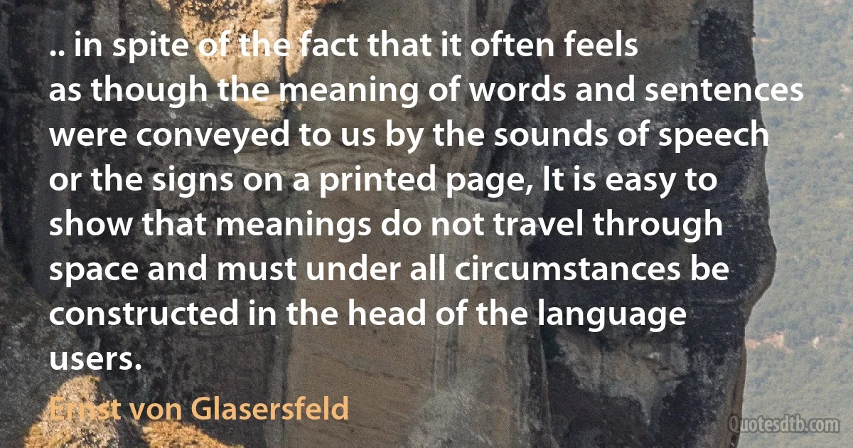 .. in spite of the fact that it often feels as though the meaning of words and sentences were conveyed to us by the sounds of speech or the signs on a printed page, It is easy to show that meanings do not travel through space and must under all circumstances be constructed in the head of the language users. (Ernst von Glasersfeld)