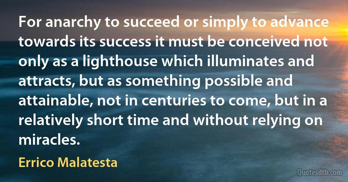 For anarchy to succeed or simply to advance towards its success it must be conceived not only as a lighthouse which illuminates and attracts, but as something possible and attainable, not in centuries to come, but in a relatively short time and without relying on miracles. (Errico Malatesta)