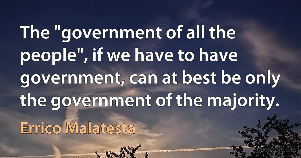 The "government of all the people", if we have to have government, can at best be only the government of the majority. (Errico Malatesta)