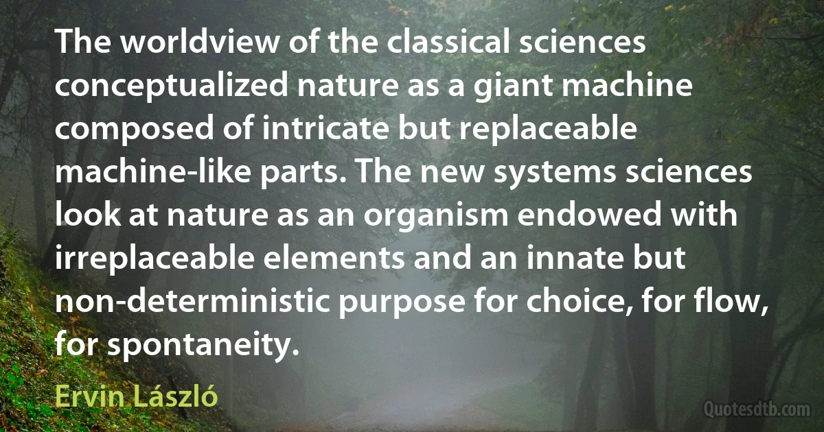 The worldview of the classical sciences conceptualized nature as a giant machine composed of intricate but replaceable machine-like parts. The new systems sciences look at nature as an organism endowed with irreplaceable elements and an innate but non-deterministic purpose for choice, for flow, for spontaneity. (Ervin László)