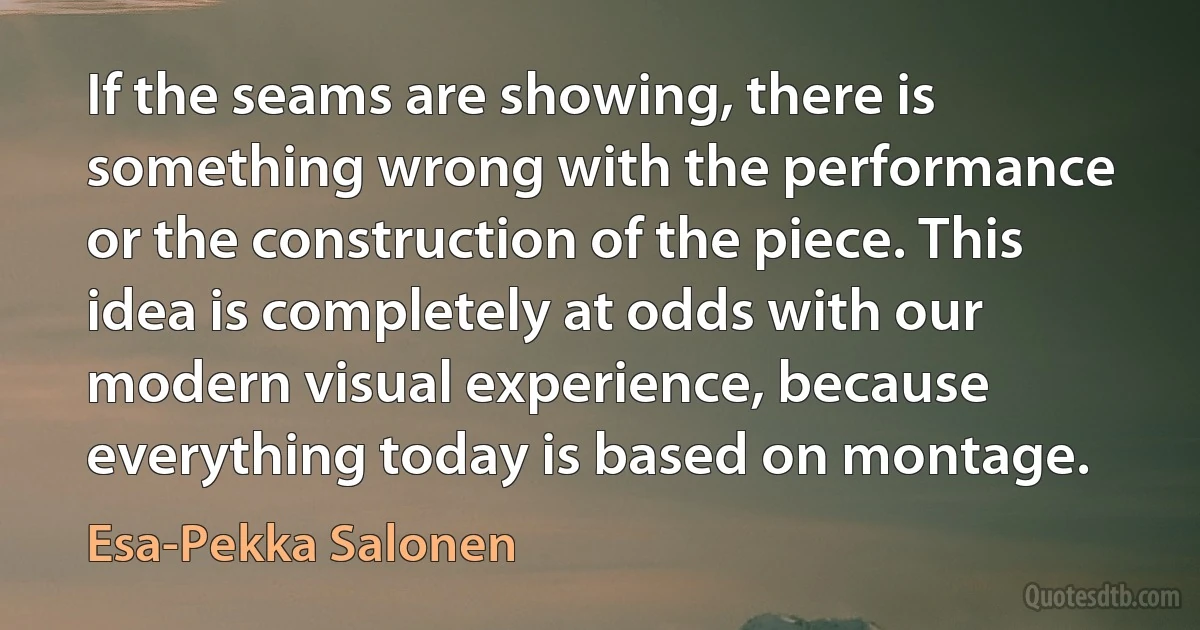 If the seams are showing, there is something wrong with the performance or the construction of the piece. This idea is completely at odds with our modern visual experience, because everything today is based on montage. (Esa-Pekka Salonen)