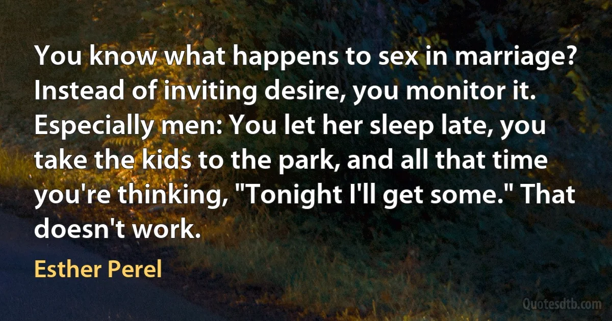 You know what happens to sex in marriage? Instead of inviting desire, you monitor it. Especially men: You let her sleep late, you take the kids to the park, and all that time you're thinking, "Tonight I'll get some." That doesn't work. (Esther Perel)