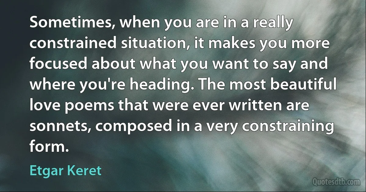 Sometimes, when you are in a really constrained situation, it makes you more focused about what you want to say and where you're heading. The most beautiful love poems that were ever written are sonnets, composed in a very constraining form. (Etgar Keret)