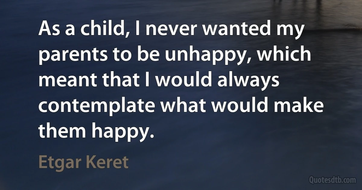 As a child, I never wanted my parents to be unhappy, which meant that I would always contemplate what would make them happy. (Etgar Keret)