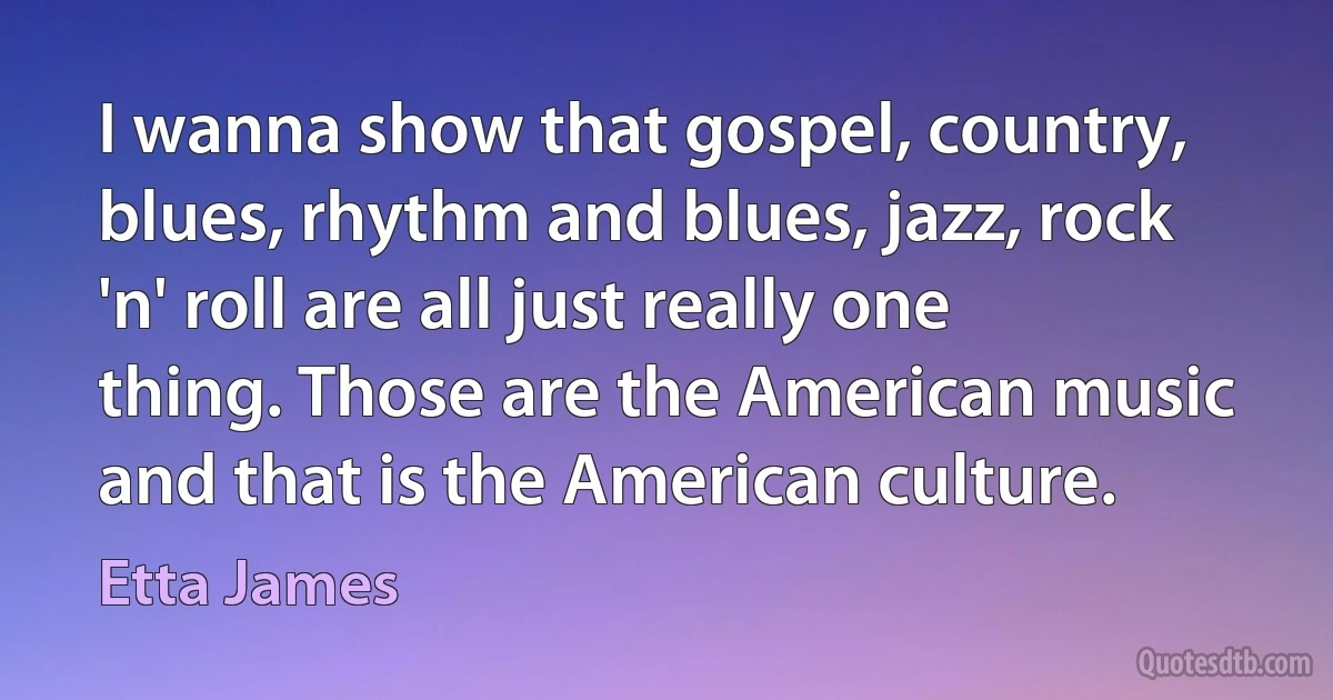 I wanna show that gospel, country, blues, rhythm and blues, jazz, rock 'n' roll are all just really one thing. Those are the American music and that is the American culture. (Etta James)