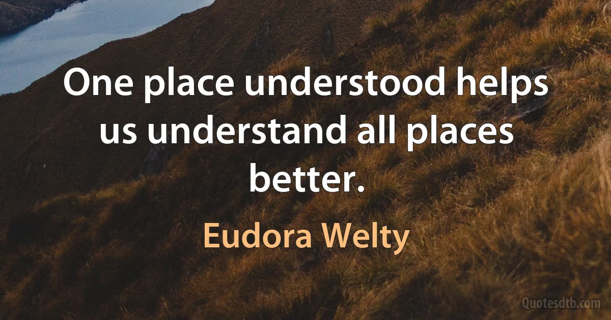 One place understood helps us understand all places better. (Eudora Welty)