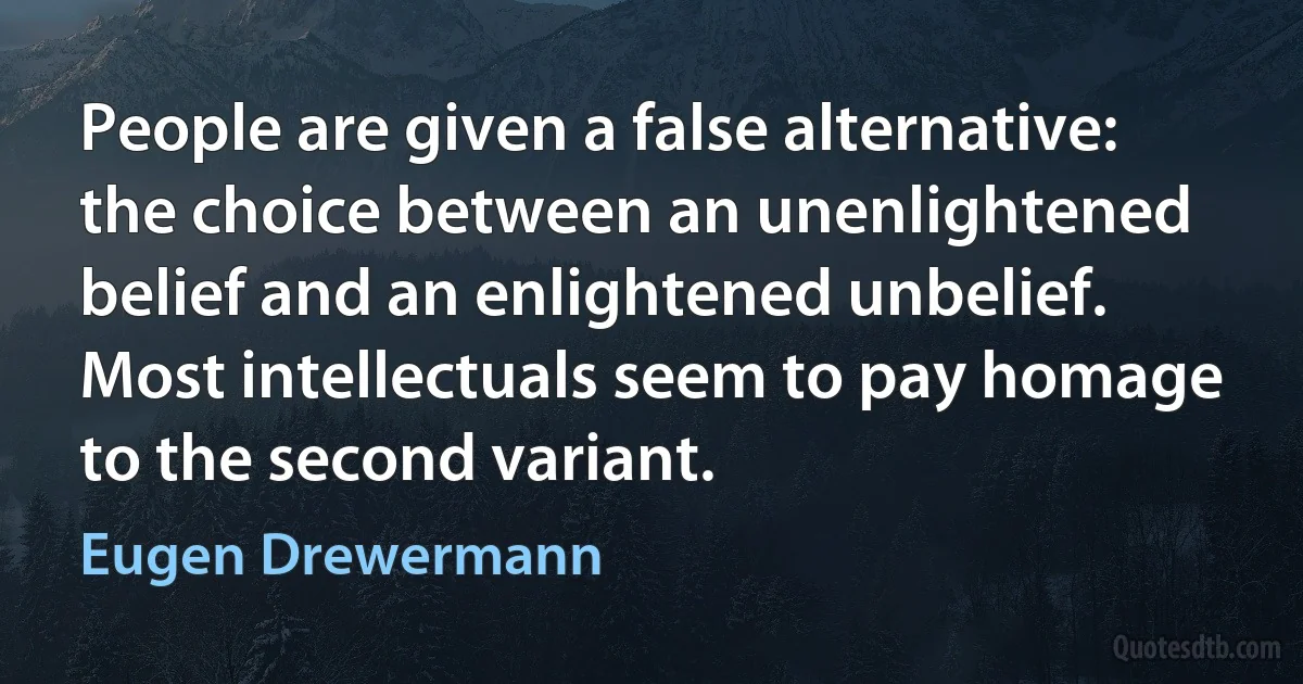 People are given a false alternative: the choice between an unenlightened belief and an enlightened unbelief. Most intellectuals seem to pay homage to the second variant. (Eugen Drewermann)