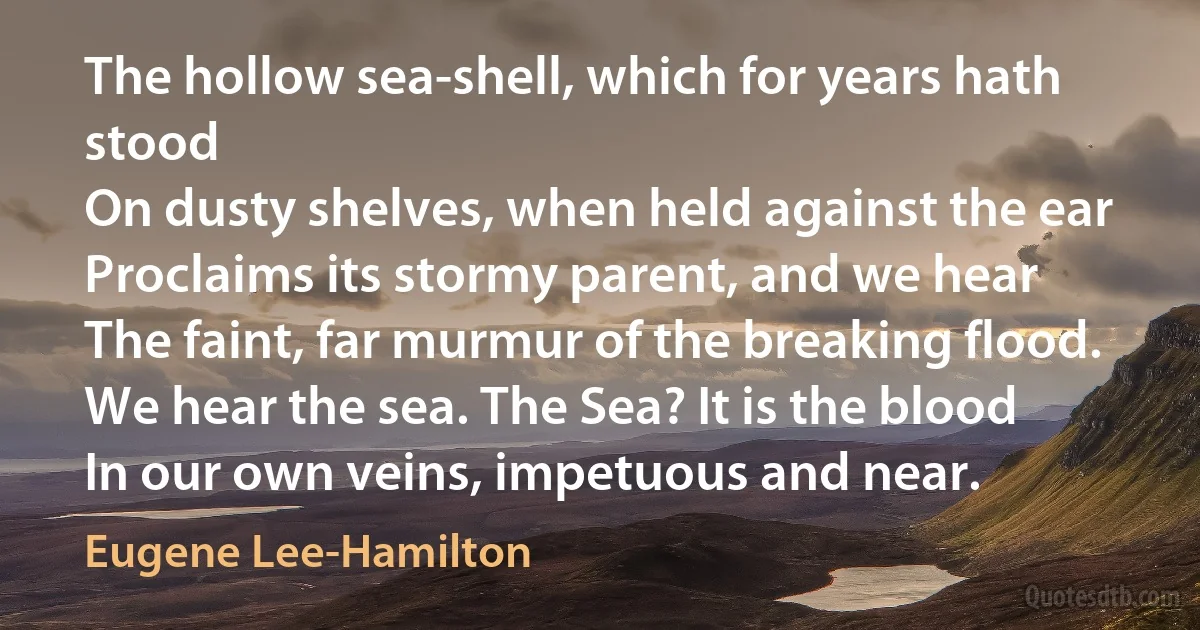 The hollow sea-shell, which for years hath stood
On dusty shelves, when held against the ear
Proclaims its stormy parent, and we hear
The faint, far murmur of the breaking flood.
We hear the sea. The Sea? It is the blood
In our own veins, impetuous and near. (Eugene Lee-Hamilton)