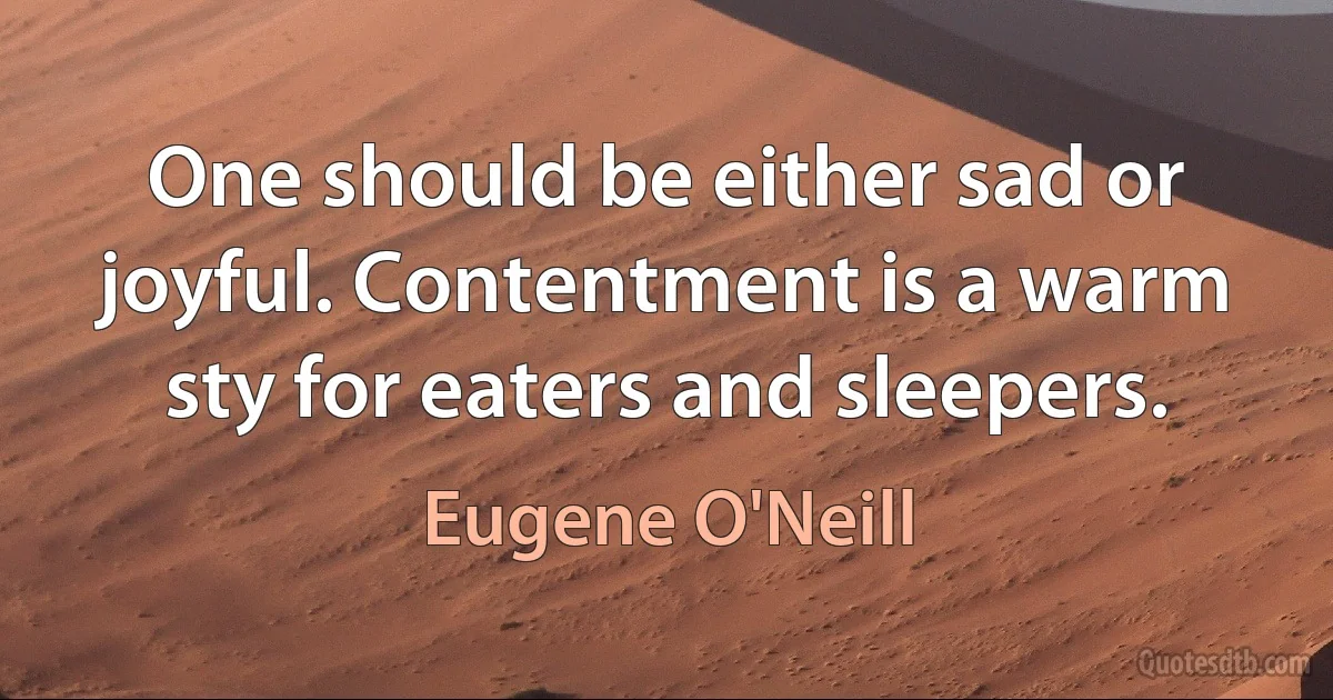 One should be either sad or joyful. Contentment is a warm sty for eaters and sleepers. (Eugene O'Neill)