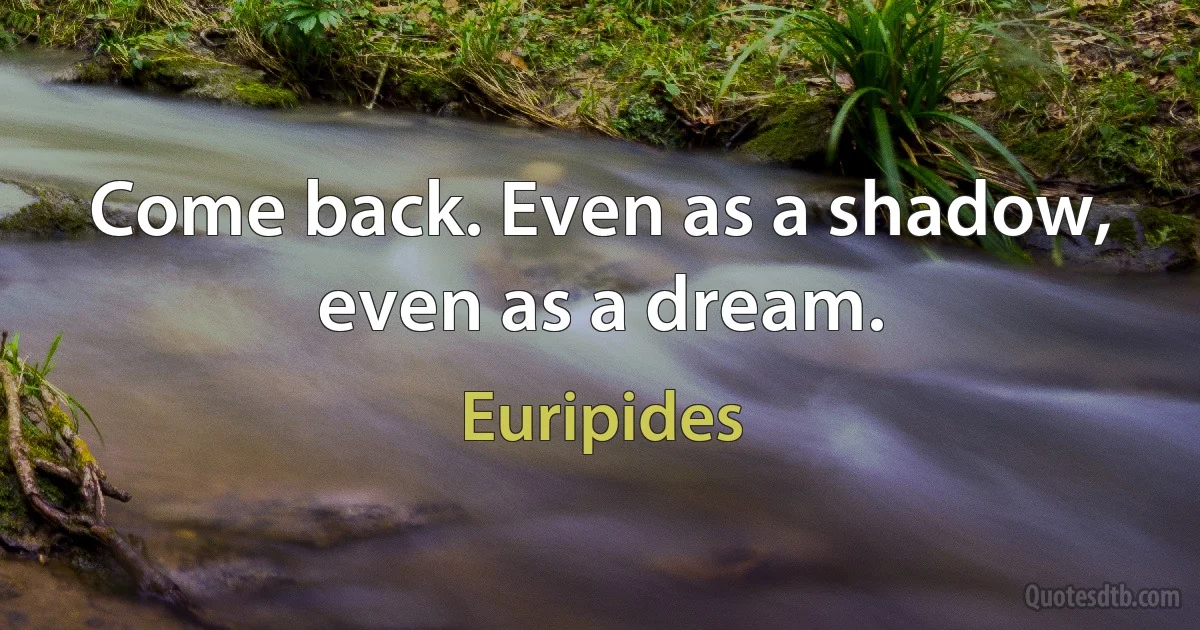 Come back. Even as a shadow, even as a dream. (Euripides)