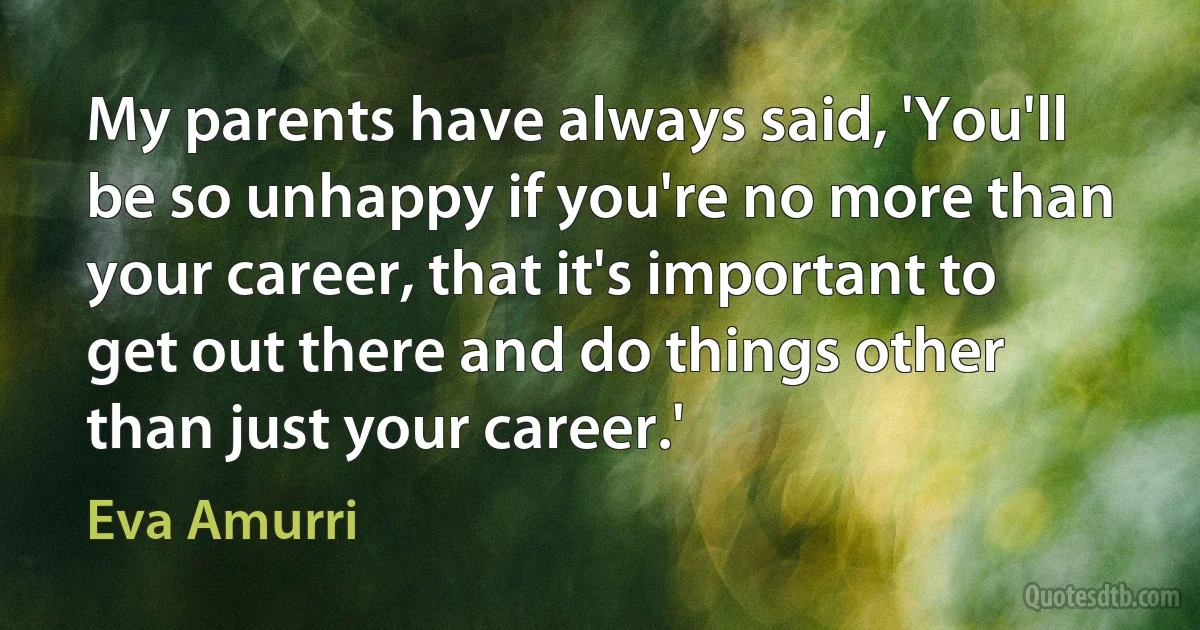 My parents have always said, 'You'll be so unhappy if you're no more than your career, that it's important to get out there and do things other than just your career.' (Eva Amurri)