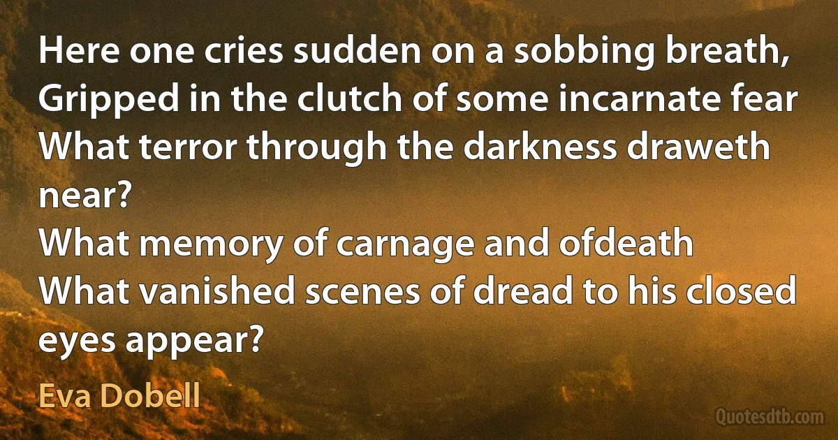 Here one cries sudden on a sobbing breath,
Gripped in the clutch of some incarnate fear
What terror through the darkness draweth near?
What memory of carnage and ofdeath
What vanished scenes of dread to his closed eyes appear? (Eva Dobell)