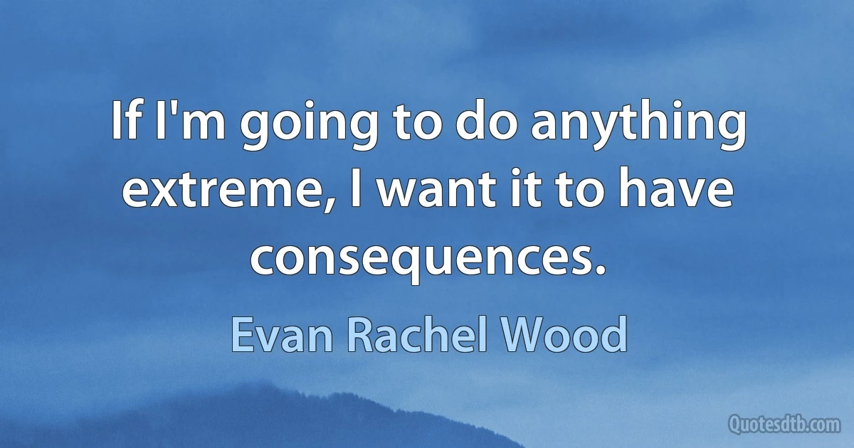 If I'm going to do anything extreme, I want it to have consequences. (Evan Rachel Wood)