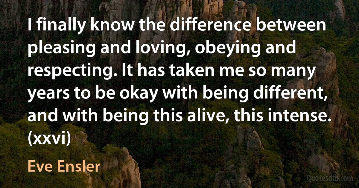 I finally know the difference between pleasing and loving, obeying and respecting. It has taken me so many years to be okay with being different, and with being this alive, this intense. (xxvi) (Eve Ensler)