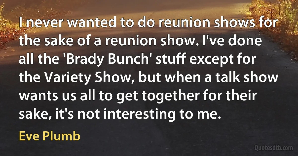 I never wanted to do reunion shows for the sake of a reunion show. I've done all the 'Brady Bunch' stuff except for the Variety Show, but when a talk show wants us all to get together for their sake, it's not interesting to me. (Eve Plumb)