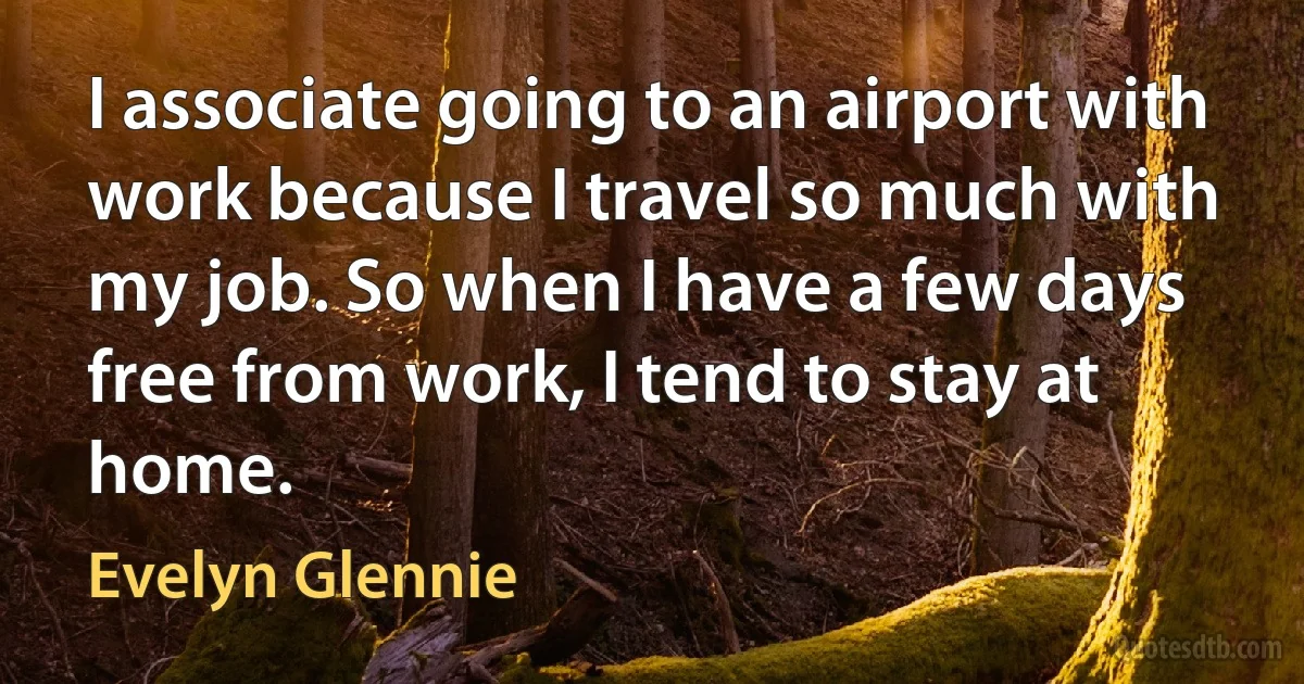 I associate going to an airport with work because I travel so much with my job. So when I have a few days free from work, I tend to stay at home. (Evelyn Glennie)