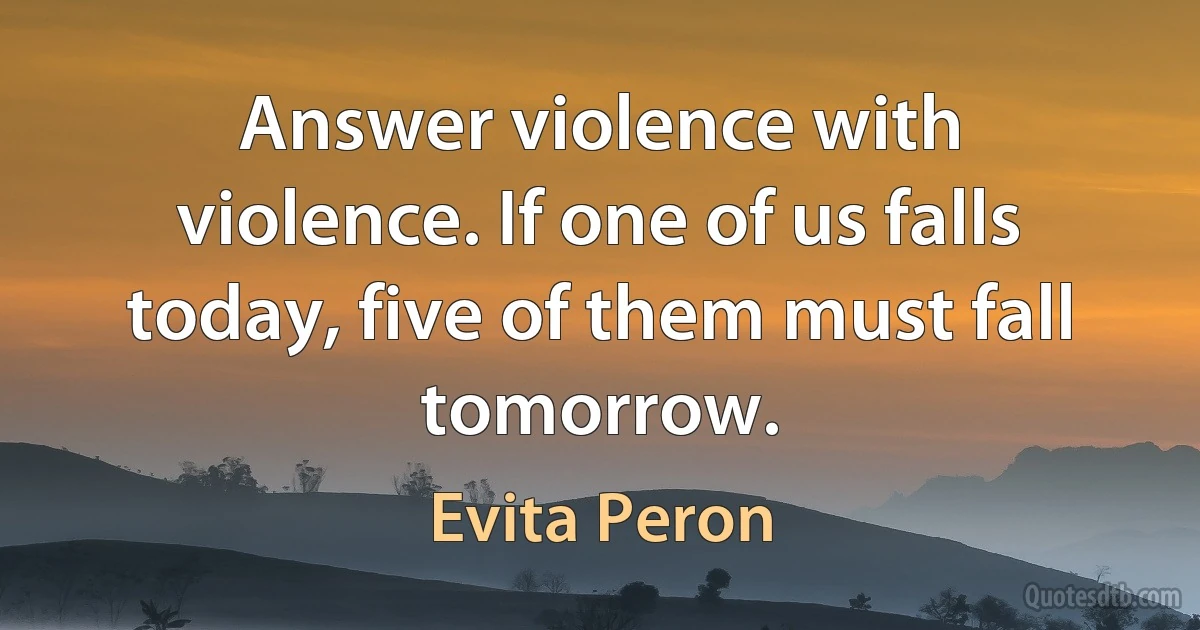 Answer violence with violence. If one of us falls today, five of them must fall tomorrow. (Evita Peron)