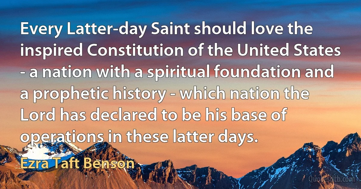 Every Latter-day Saint should love the inspired Constitution of the United States - a nation with a spiritual foundation and a prophetic history - which nation the Lord has declared to be his base of operations in these latter days. (Ezra Taft Benson)