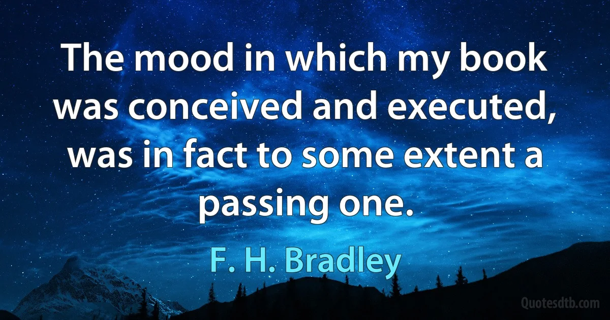 The mood in which my book was conceived and executed, was in fact to some extent a passing one. (F. H. Bradley)