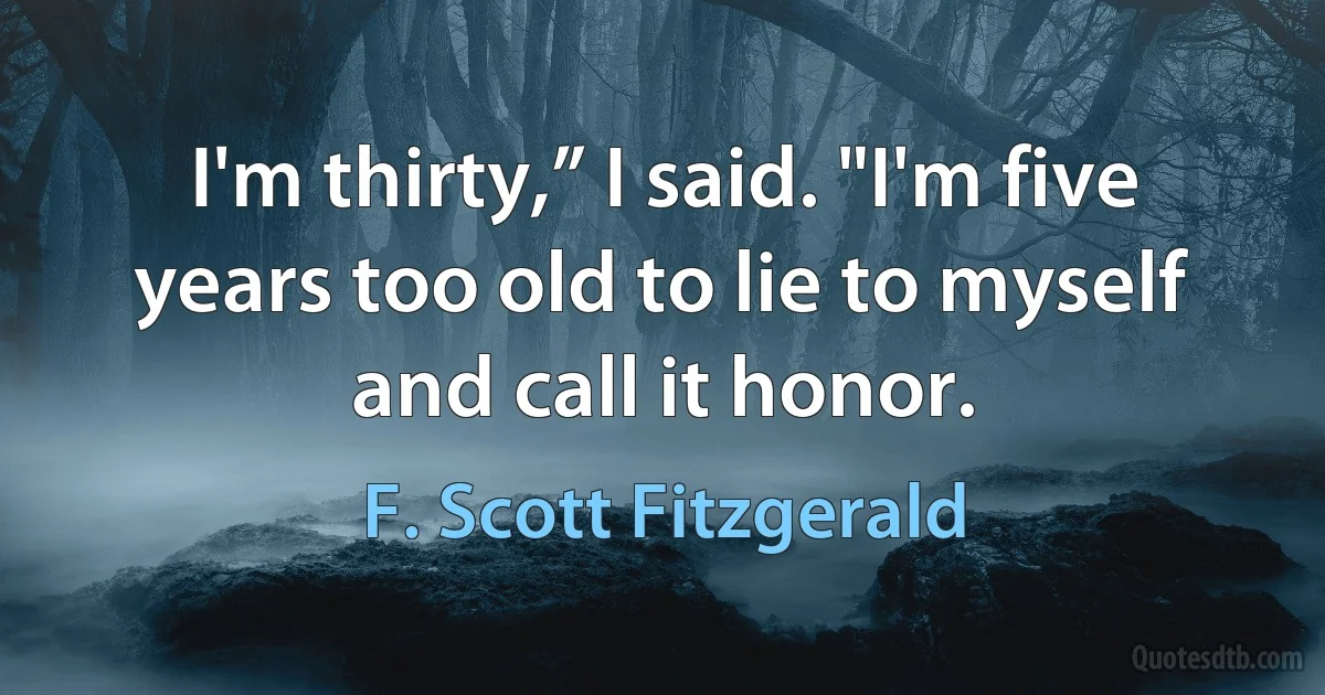 I'm thirty,” I said. "I'm five years too old to lie to myself and call it honor. (F. Scott Fitzgerald)