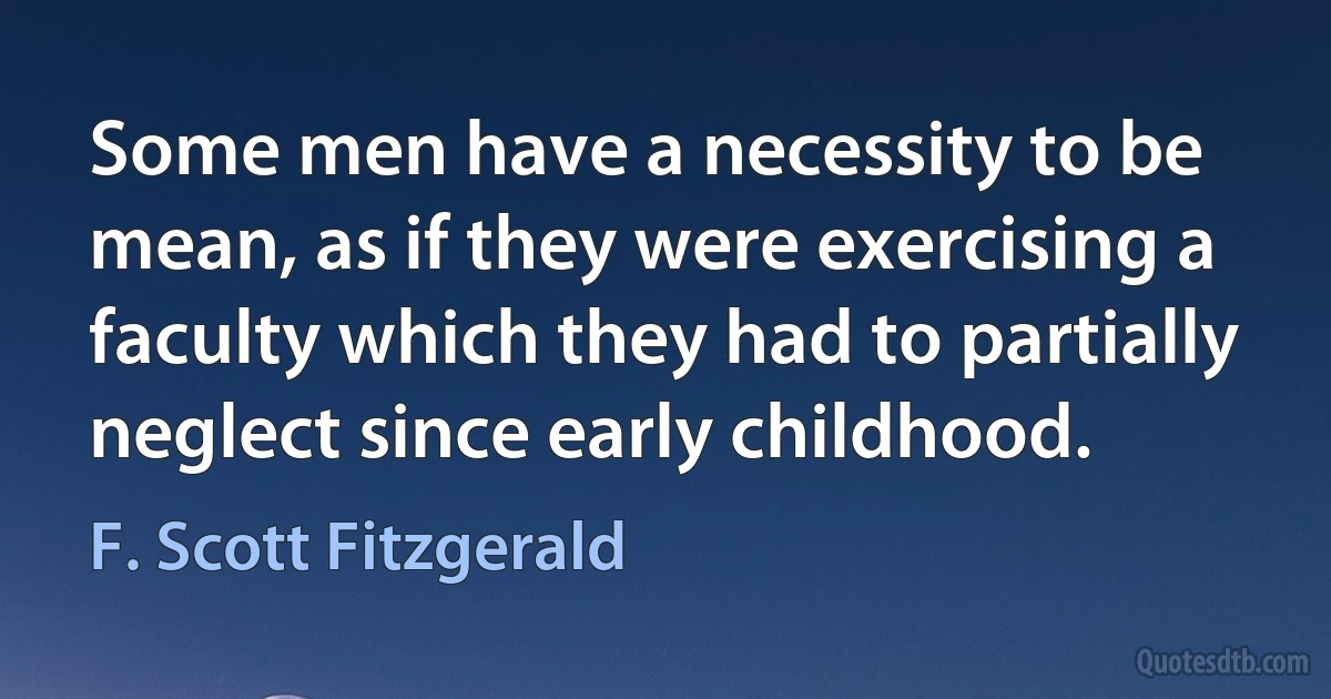 Some men have a necessity to be mean, as if they were exercising a faculty which they had to partially neglect since early childhood. (F. Scott Fitzgerald)