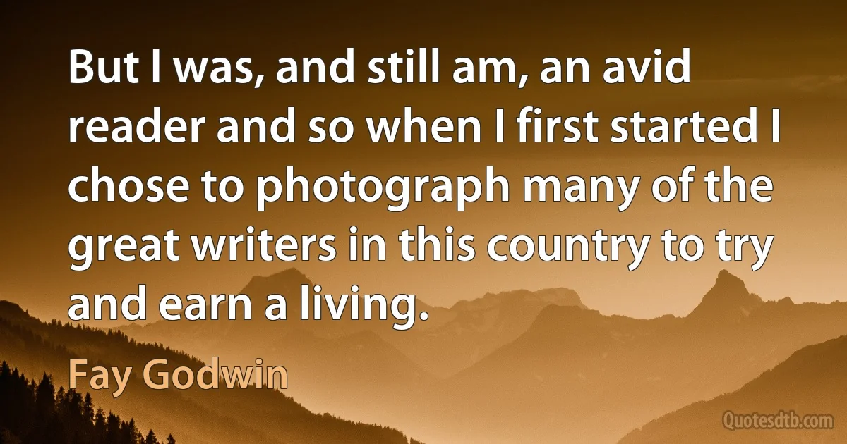 But I was, and still am, an avid reader and so when I first started I chose to photograph many of the great writers in this country to try and earn a living. (Fay Godwin)