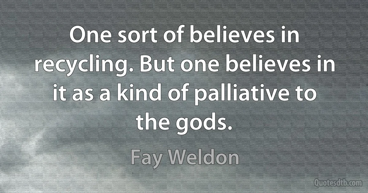 One sort of believes in recycling. But one believes in it as a kind of palliative to the gods. (Fay Weldon)