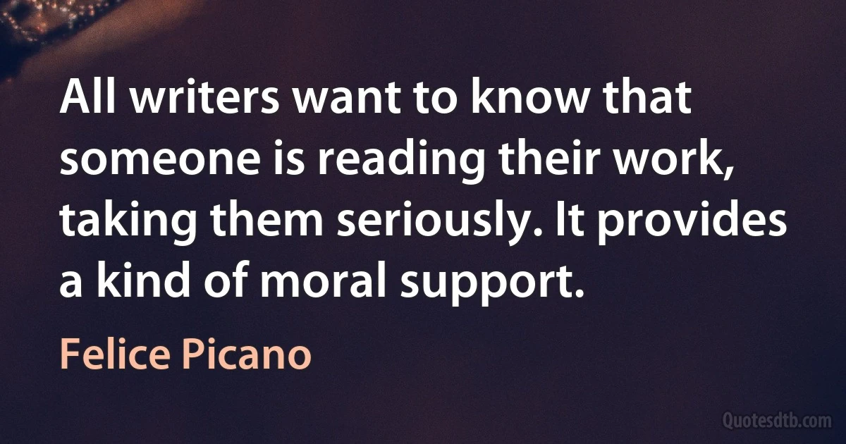 All writers want to know that someone is reading their work, taking them seriously. It provides a kind of moral support. (Felice Picano)