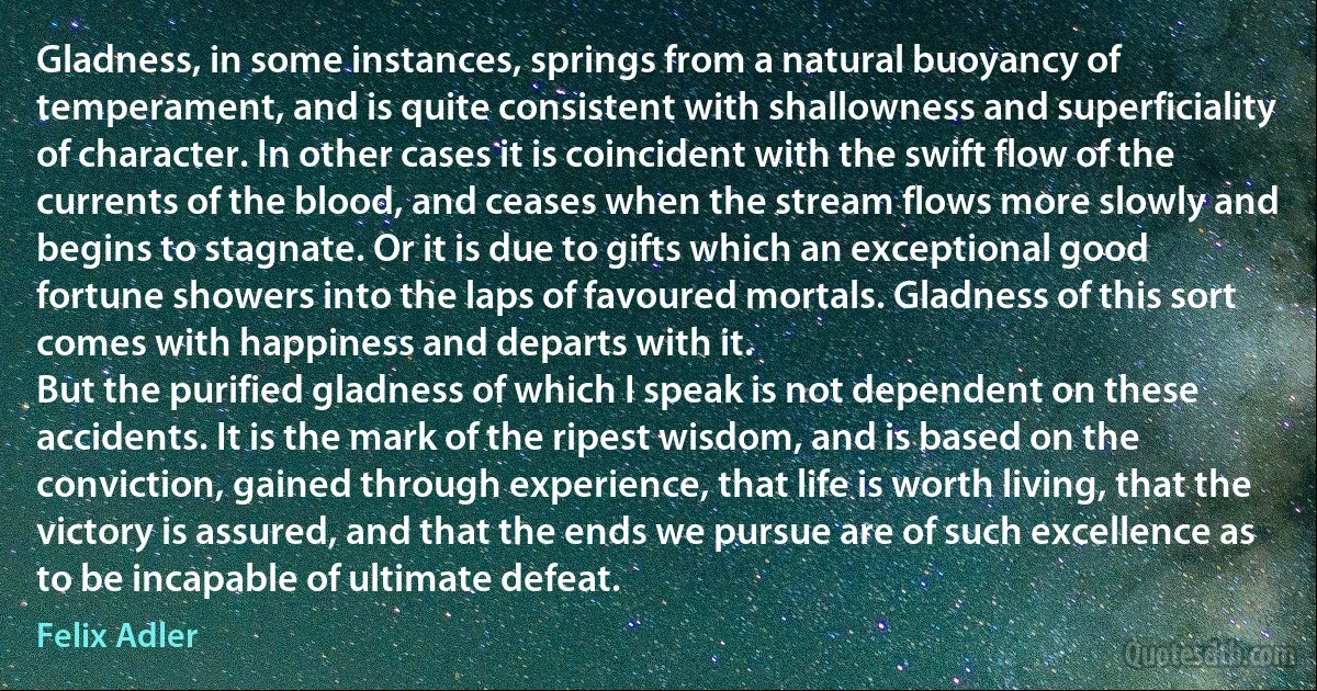 Gladness, in some instances, springs from a natural buoyancy of temperament, and is quite consistent with shallowness and superficiality of character. In other cases it is coincident with the swift flow of the currents of the blood, and ceases when the stream flows more slowly and begins to stagnate. Or it is due to gifts which an exceptional good fortune showers into the laps of favoured mortals. Gladness of this sort comes with happiness and departs with it.
But the purified gladness of which I speak is not dependent on these accidents. It is the mark of the ripest wisdom, and is based on the conviction, gained through experience, that life is worth living, that the victory is assured, and that the ends we pursue are of such excellence as to be incapable of ultimate defeat. (Felix Adler)