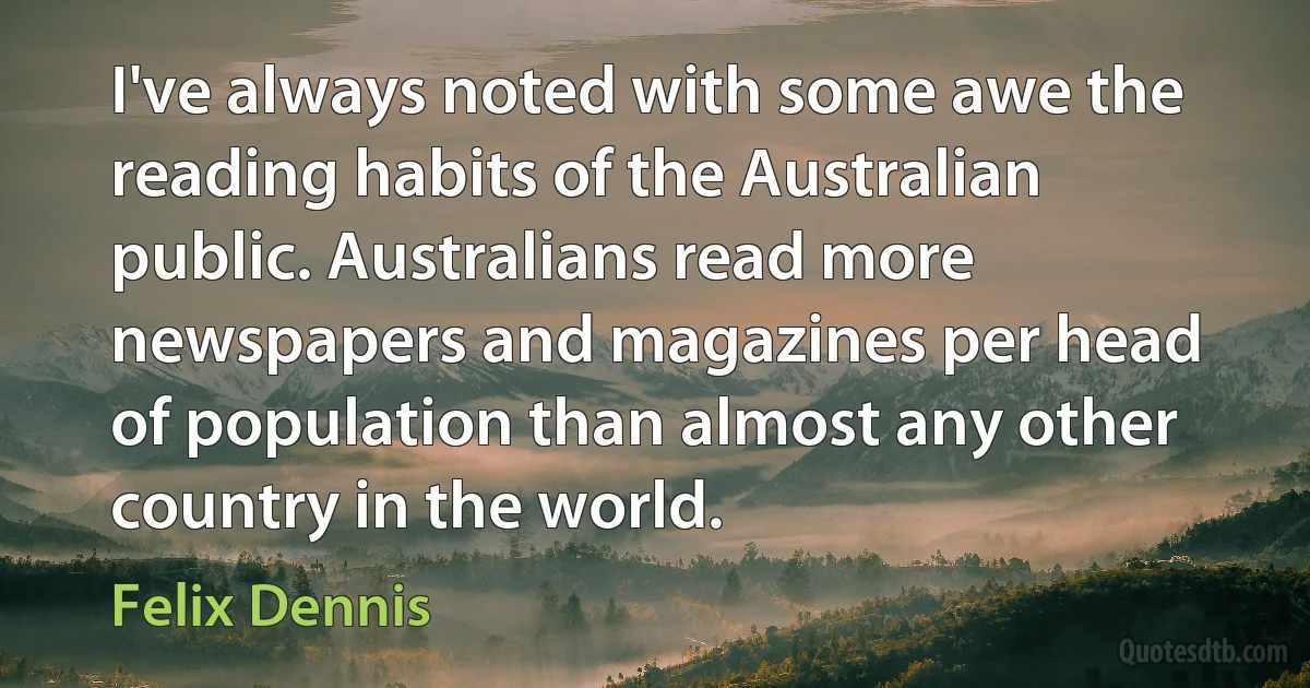 I've always noted with some awe the reading habits of the Australian public. Australians read more newspapers and magazines per head of population than almost any other country in the world. (Felix Dennis)