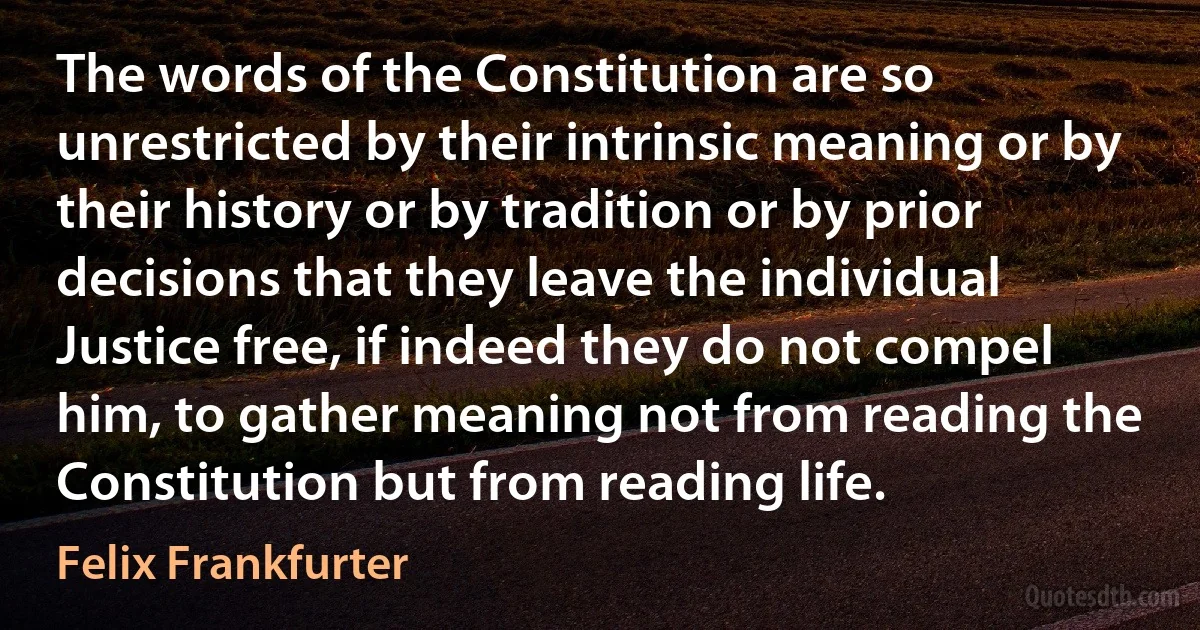 The words of the Constitution are so unrestricted by their intrinsic meaning or by their history or by tradition or by prior decisions that they leave the individual Justice free, if indeed they do not compel him, to gather meaning not from reading the Constitution but from reading life. (Felix Frankfurter)