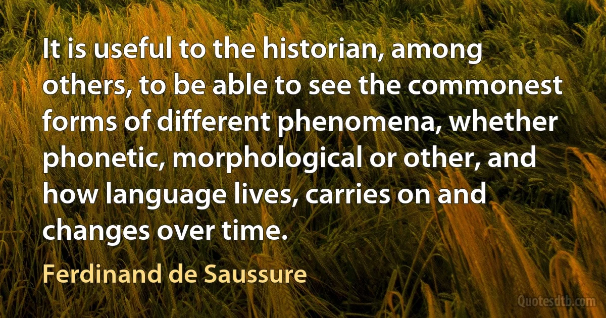 It is useful to the historian, among others, to be able to see the commonest forms of different phenomena, whether phonetic, morphological or other, and how language lives, carries on and changes over time. (Ferdinand de Saussure)