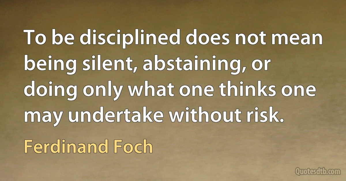 To be disciplined does not mean being silent, abstaining, or doing only what one thinks one may undertake without risk. (Ferdinand Foch)