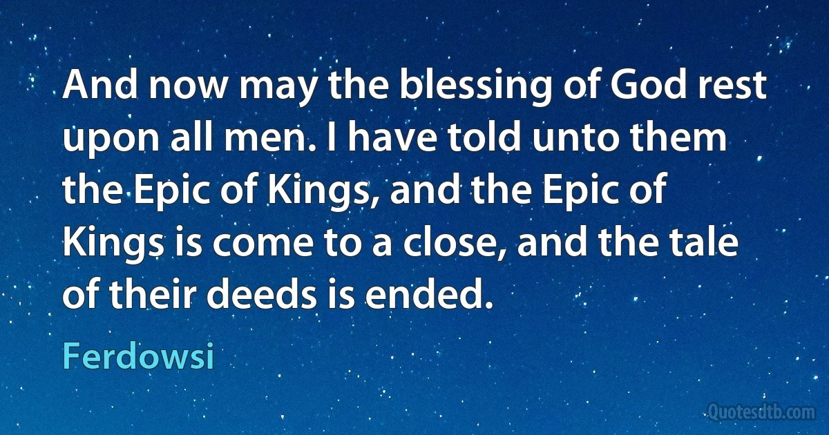 And now may the blessing of God rest upon all men. I have told unto them the Epic of Kings, and the Epic of Kings is come to a close, and the tale of their deeds is ended. (Ferdowsi)