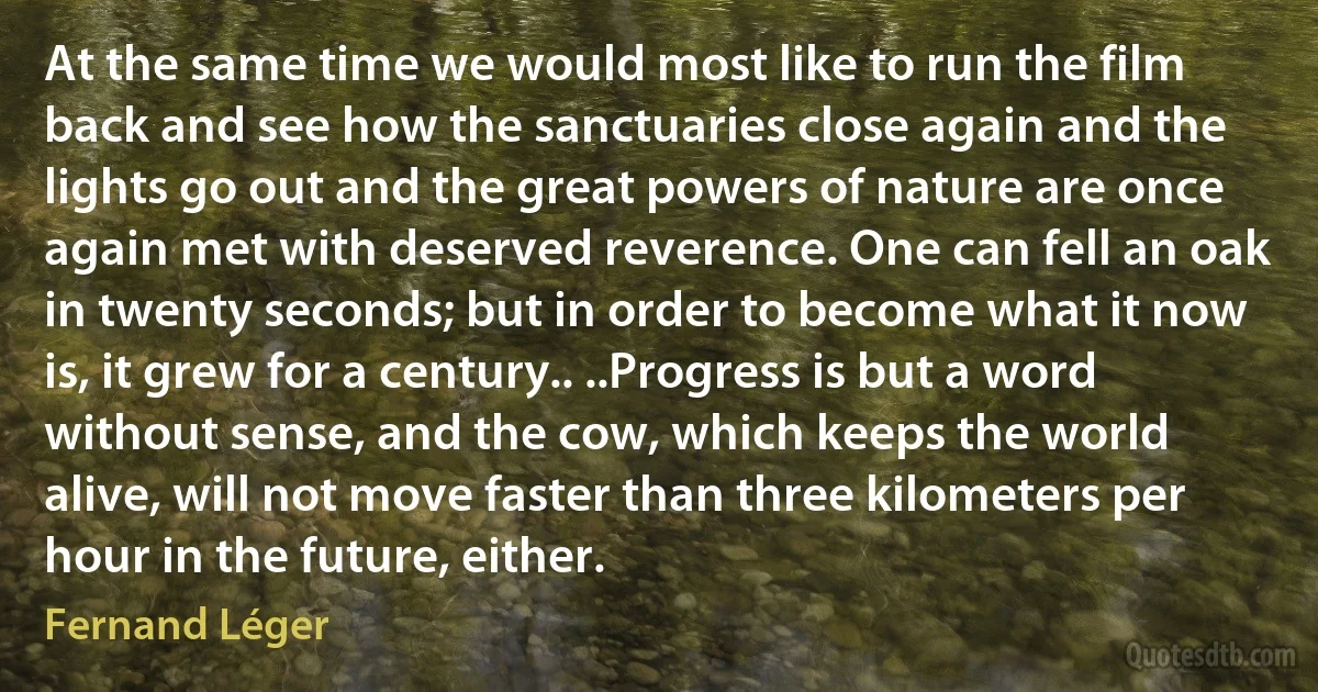 At the same time we would most like to run the film back and see how the sanctuaries close again and the lights go out and the great powers of nature are once again met with deserved reverence. One can fell an oak in twenty seconds; but in order to become what it now is, it grew for a century.. ..Progress is but a word without sense, and the cow, which keeps the world alive, will not move faster than three kilometers per hour in the future, either. (Fernand Léger)