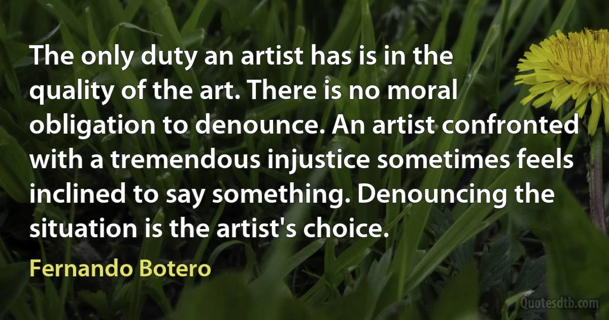 The only duty an artist has is in the quality of the art. There is no moral obligation to denounce. An artist confronted with a tremendous injustice sometimes feels inclined to say something. Denouncing the situation is the artist's choice. (Fernando Botero)