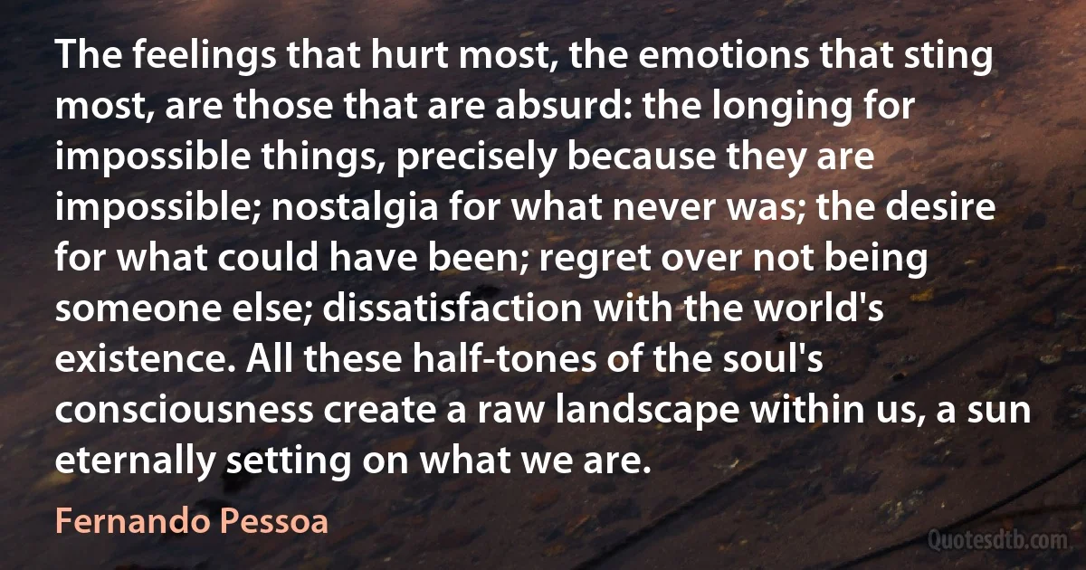 The feelings that hurt most, the emotions that sting most, are those that are absurd: the longing for impossible things, precisely because they are impossible; nostalgia for what never was; the desire for what could have been; regret over not being someone else; dissatisfaction with the world's existence. All these half-tones of the soul's consciousness create a raw landscape within us, a sun eternally setting on what we are. (Fernando Pessoa)